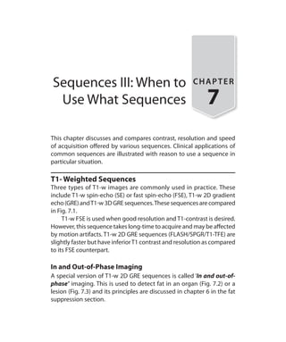 Sequences III: When to
Use What Sequences
CHAPTER
7
This chapter discusses and compares contrast, resolution and speed
of acquisition offered by various sequences. Clinical applications of
common sequences are illustrated with reason to use a sequence in
particular situation.
T1- Weighted Sequences
Three types of T1-w images are commonly used in practice. These
include T1-w spin-echo (SE) or fast spin-echo (FSE), T1-w 2D gradient
echo (GRE) andT1-w 3D GRE sequences.These sequences are compared
in Fig. 7.1.
	 T1-w FSE is used when good resolution and T1-contrast is desired.
However, this sequence takes long-time to acquire and may be affected
by motion artifacts. T1-w 2D GRE sequences (FLASH/SPGR/T1-TFE) are
slightly faster but have inferiorT1 contrast and resolution as compared
to its FSE counterpart.
In and Out-of-Phase Imaging
A special version of T1-w 2D GRE sequences is called ‘In and out-of-
phase’ imaging. This is used to detect fat in an organ (Fig. 7.2) or a
lesion (Fig. 7.3) and its principles are discussed in chapter 6 in the fat
suppression section.
Ch-7.indd 58 13-09-2012 16:00:32
 