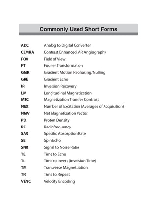 Commonly Used Short Forms
ADC Analog to Digital Converter
CEMRA Contrast Enhanced MR Angiography
FOV Field of View
FT Fourier Transformation
GMR Gradient Motion Rephasing/Nulling
GRE Gradient Echo
IR Inversion Recovery
LM Longitudinal Magnetization
MTC Magnetization Transfer Contrast
NEX Number of Excitation (Averages of Acquisition)
NMV Net Magnetization Vector
PD Proton Density
RF Radiofrequency
SAR Specific Absorption Rate
SE Spin Echo
SNR Signal to Noise Ratio
TE Time to Echo
TI Time to Invert (Inversion Time)
TM Transverse Magnetization
TR Time to Repeat
VENC Velocity Encoding
 