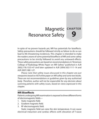 Magnetic
Resonance Safety
CHAPTER
9
In-spite of no proven hazards yet, MR has potentials for bioeffects.
Safety precautions should be followed strictly as failure to do so can
lead to life threatening incidences. This chapter is intended to make
the readers aware of some potential bioeffects of MR and some safety
precautions to be strictly followed to avoid any untoward effects.
These safety precautions are based on recommendations in“American
College of Radiology White Paper on MR Safety” published in AJR
2002;178:1335-47 and later updated in AJR 2004;182:1111-14 and
AJR 2007;188:1-27.
	 Please note that safety issues discussed in this chapter are just
viewpoints based on ACR white paper on MR safety and some text books.
These are not recommendations or guidelines given by any authorised
body. Therefore, author will not be responsible for any decision about
scanning patients with safety issues, based on views expressed in this
chapter.
MR Bioeffects
PatientsundergoingMRexaminationisexposedtothreedifferentforms
of electromagnetic fields—
1.	 Static magnetic field.
2.	 Gradient magnetic field.
3.	 RF electromagnetic field.
	 Static magnetic field can raise the skin temperature. It can cause
electrical induction and cardiac effects with elevation of T-wave
Ch-9.indd 85 13-09-2012 16:04:31
 