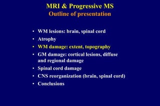 MRI & Progressive MS
Outline of presentation
• WM lesions: brain, spinal cord
• Atrophy
• WM damage: extent, topography
• GM damage: cortical lesions, diffuse
and regional damage
• Spinal cord damage
• CNS reorganization (brain, spinal cord)
• Conclusions
 