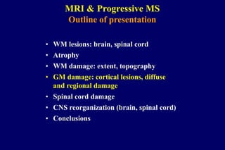 MRI & Progressive MS
Outline of presentation
• WM lesions: brain, spinal cord
• Atrophy
• WM damage: extent, topography
• GM damage: cortical lesions, diffuse
and regional damage
• Spinal cord damage
• CNS reorganization (brain, spinal cord)
• Conclusions
 