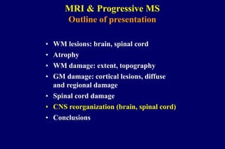 MRI & Progressive MS
Outline of presentation
• WM lesions: brain, spinal cord
• Atrophy
• WM damage: extent, topography
• GM damage: cortical lesions, diffuse
and regional damage
• Spinal cord damage
• CNS reorganization (brain, spinal cord)
• Conclusions
 