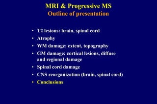 MRI & Progressive MS
Outline of presentation
• T2 lesions: brain, spinal cord
• Atrophy
• WM damage: extent, topography
• GM damage: cortical lesions, diffuse
and regional damage
• Spinal cord damage
• CNS reorganization (brain, spinal cord)
• Conclusions
 