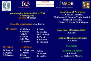 Neuroimaging Research Unit & WM
diseases group
Director: M. Filippi
DIVISION OF NEUROSCIENCE INSTITUTE OF EXPERIMENTAL NEUROLOGY
Scientific coordinator: M.A. Rocca
Department of Neurology
G. Comi, B. Colombo,
M. Comola, F. Esposito, V. Martinelli, F.
Martinelli Boneschi,
L. Moiola, G. Pavan, M. Rodegher
Department of Neuroradiology
A. Falini
MAGNIMS
Physicians: M. Absinta
A. Bisecco
G. Boffa
S. Cirillo
E. De Meo
G. Longoni
F. Mele
R. Messina
M.E. Morelli
L. Parisi
P. Preziosa
G. Riccitelli
Physicists:
M. Copetti
E. Pagani
P. Valsasina
Technicians:
L. Dall’Occhio
A. Meani
P. Misci
M. Petrolini
S. Sala
M. Sibilia
R. Vuotto
University of Belgrade
V.S. Kostic,
J. Drulovic, S. Mesaros
Gallarate Hospital, MS Centre
A. Ghezzi
 