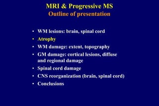 • WM lesions: brain, spinal cord
• Atrophy
• WM damage: extent, topography
• GM damage: cortical lesions, diffuse
and regional damage
• Spinal cord damage
• CNS reorganization (brain, spinal cord)
• Conclusions
MRI & Progressive MS
Outline of presentation
 