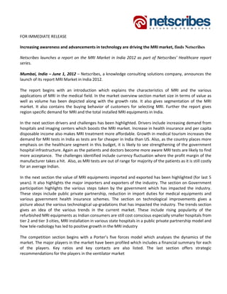 FOR IMMEDIATE RELEASE 

Increasing awareness and advancements in technology are driving the MRI market, finds Netscribes

Netscribes  launches  a  report  on  the  MRI  Market  in  India  2012  as  part  of  Netscribes’  Healthcare  report 
series. 
 
Mumbai, India – June 1, 2012 – Netscribes, a knowledge consulting solutions company, announces the 
launch of its report MRI Market in India 2012.  
 
The  report  begins  with  an  introduction  which  explains  the  characteristics  of  MRI  and  the  various 
applications of MRI in the medical field. In the market overview section market size in terms of value as 
well  as  volume  has  been  depicted  along  with  the  growth  rate.  It  also  gives  segmentation  of  the  MRI 
market.  It  also  contains  the  buying  behavior  of  customers  for  selecting  MRI.  Further  the  report  gives 
region specific demand for MRI and the total installed MRI equipments in India.  
  
In the next section drivers and challenges has been highlighted. Drivers include increasing demand from 
hospitals and imaging centers which boosts the MRI market. Increase in health insurance and per capita 
disposable income also makes MRI treatment more affordable. Growth in medical tourism increases the 
demand for MRI tests in India as tests are far cheaper in India than US. Also, as the country places more 
emphasis on the healthcare segment in this budget, it is likely to see strengthening of the government 
hospital infrastructure. Again as the patients and doctors become more aware MRI tests are likely to find 
more acceptance.  The challenges identified include currency fluctuation where the profit margin of the 
manufacturer takes a hit.  Also, as MRI tests are out of range for majority of the patients as it is still costly 
for an average Indian.   
 
In the next section the value of MRI equipments imported and exported has been highlighted (for last 5 
years). It also highlights the major importers and exporters of the industry. The section on Government 
participation  highlights  the  various  steps  taken  by  the  government  which  has  impacted  the  industry. 
These  steps  include  public  private  partnership,  reduction  in  import  duties  for  medical  equipments  and 
various  government  health  insurance  schemes.  The  section  on  technological  improvements  gives  a 
picture about the various technological up‐gradations that has impacted the industry. The trends section 
gives  an  idea  of  the  various  trends  in  the  current  market.  These  include  rising  popularity  of  the 
refurbished MRI equipments as Indian consumers are still cost conscious especially smaller hospitals from 
tier 2 and tier 3 cities, MRI installation in various state hospitals in a public private partnership model and 
how tele‐radiology has led to positive growth in the MRI industry 
 
The  competition  section  begins  with  a  Porter’s  five  forces  model  which  analyses  the  dynamics  of  the 
market. The major players in the market have been profiled which includes a financial summary for each 
of  the  players.  Key  ratios  and  key  contacts  are  also  listed.  The  last  section  offers  strategic 
recommendations for the players in the ventilator market 
 
 
 
 
 
 