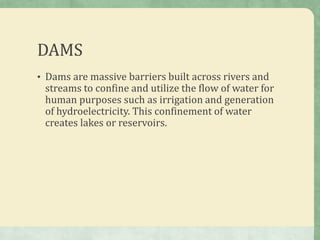 DAMS
• Dams are massive barriers built across rivers and
 streams to confine and utilize the flow of water for
 human purposes such as irrigation and generation
 of hydroelectricity. This confinement of water
 creates lakes or reservoirs.
 
