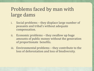 Problems faced by man with
large dams
i.    Social problems – they displace large number of
      peasants and tribal's without adequate
      compensation.
ii.   Economic problems – they swallow up huge
      amounts of public money without the generation
      of proportionate benefits.
iii. Environmental problems – they contribute to the
      loss of deforestation and loss of biodiversity.
 