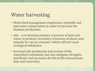 Water harvesting
• Watershed management emphasizes scientific soil
 and water conservation in order to increase the
 biomass production.
• aim – is to develop primary resources of land and
 water, to produce secondary resources of plants and
 animals for use in a manner which will not cause
 ecological imbalance.
• Increases the production and income of the
 watershed community, but also mitigates droughts
 and floods and increases the life of the downstream
 dam and reservoirs.
 