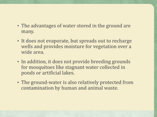 • The advantages of water stored in the ground are
 many.
• It does not evaporate, but spreads out to recharge
 wells and provides moisture for vegetation over a
 wide area.
• In addition, it does not provide breeding grounds
 for mosquitoes like stagnant water collected in
 ponds or artificial lakes.
• The ground-water is also relatively protected from
 contamination by human and animal waste.
 
