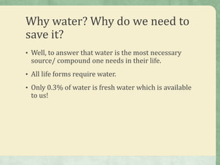 Why water? Why do we need to
save it?
• Well, to answer that water is the most necessary
 source/ compound one needs in their life.
• All life forms require water.

• Only 0.3% of water is fresh water which is available
 to us!
 