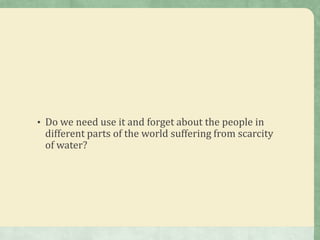 • Do we need use it and forget about the people in
 different parts of the world suffering from scarcity
 of water?
 
