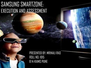SAMSUNG SMARTZONE:
EXECUTION AND ASSESSMENT

PRESENTED BY: MRINALI RAO
ROLL NO: 1015
B 14 KIAMS PUNE

 