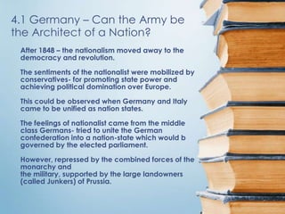 4.1 Germany – Can the Army be
the Architect of a Nation?
 After 1848 – the nationalism moved away to the
 democracy and revolution.

 The sentiments of the nationalist were mobilized by
 conservatives- for promoting state power and
 achieving political domination over Europe.

 This could be observed when Germany and Italy
 came to be unified as nation states.

 The feelings of nationalist came from the middle
 class Germans- tried to unite the German
 confederation into a nation-state which would b
 governed by the elected parliament.

 However, repressed by the combined forces of the
 monarchy and
 the military, supported by the large landowners
 (called Junkers) of Prussia.
 