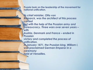 Prussia took on the leadership of the movement for
national unification.

Its chief minister, Otto von
Bismarck, was the architect of this process
carried
out with the help of the Prussian army and
bureaucracy. Three wars over seven years –
with
Austria, Denmark and France – ended in
Prussian
victory and completed the process of
unification.
In January 1871, the Prussian king, William I,
was proclaimed German Emperor in a
ceremony
held at Versailles.
 
