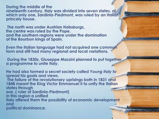 During the middle of the
nineteenth century, Italy was divided into seven states, of
which only one, Sardinia-Piedmont, was ruled by an Italian
princely house.

 The north was under Austrian Habsburgs,
the centre was ruled by the Pope,
and the southern regions were under the domination
of the Bourbon kings of Spain.

Even the Italian language had not acquired one common
form and still had many regional and local variations.

During the 1830s, Giuseppe Mazzini planned to put together
a programme to unite Italy.

He had also formed a secret society called Young Italy to
spread his goals and views.
 The failure of the revolutionary uprisings both in 1831 and
1848 meant the King Victor Emmanuel II to unify the Italian
states through
war. ( ruler of Sardinia-Piedmont)
in this region a unified
Italy offered them the possibility of economic development
and
political dominance.
 