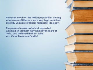 However, much of the Italian population, among
whom rates of illiteracy were very high, remained
blissfully unaware of liberal nationalist ideology.

The peasant masses who had supported
Garibaldi in southern Italy had never heard of
Italia, and believed that ‘La Talia’
was Victor Emmanuel’s wife!
 