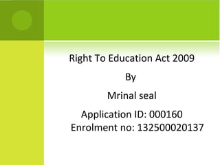 Right To Education Act 2009 
By 
Mrinal seal 
Application ID: 000160 
Enrolment no: 132500020137 
 