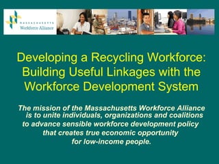 Developing a Recycling Workforce:
 Building Useful Linkages with the
 Workforce Development System
The mission of the Massachusetts Workforce Alliance
  is to unite individuals, organizations and coalitions
 to advance sensible workforce development policy
        that creates true economic opportunity
                 for low-income people.
 