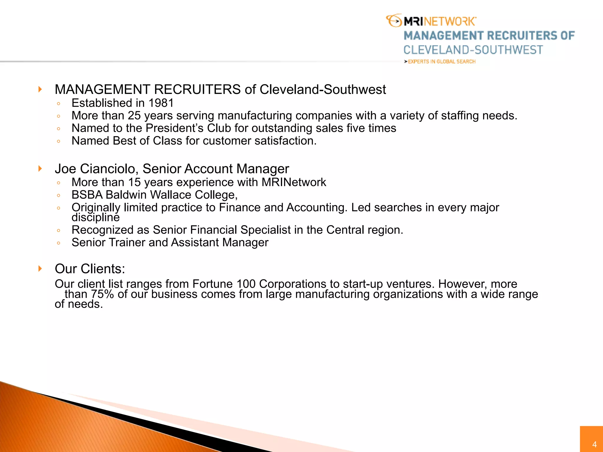 MANAGEMENT RECRUITERS of Cleveland-Southwest Established in 1981 More than 25 years serving manufacturing companies with a variety of staffing needs. Named to the President’s Club for outstanding sales five times Named Best of Class for customer satisfaction. Joe Cianciolo, Senior Account Manager More than 15 years experience with MRINetwork BSBA Baldwin Wallace College,  Originally limited practice to Finance and Accounting. Led searches in every major discipline Recognized as Senior Financial Specialist in the Central region.  Senior Trainer and Assistant Manager Our Clients: Our client list ranges from Fortune 100 Corporations to start-up ventures. However, more  than 75% of our business comes from large manufacturing organizations with a wide range of needs.  