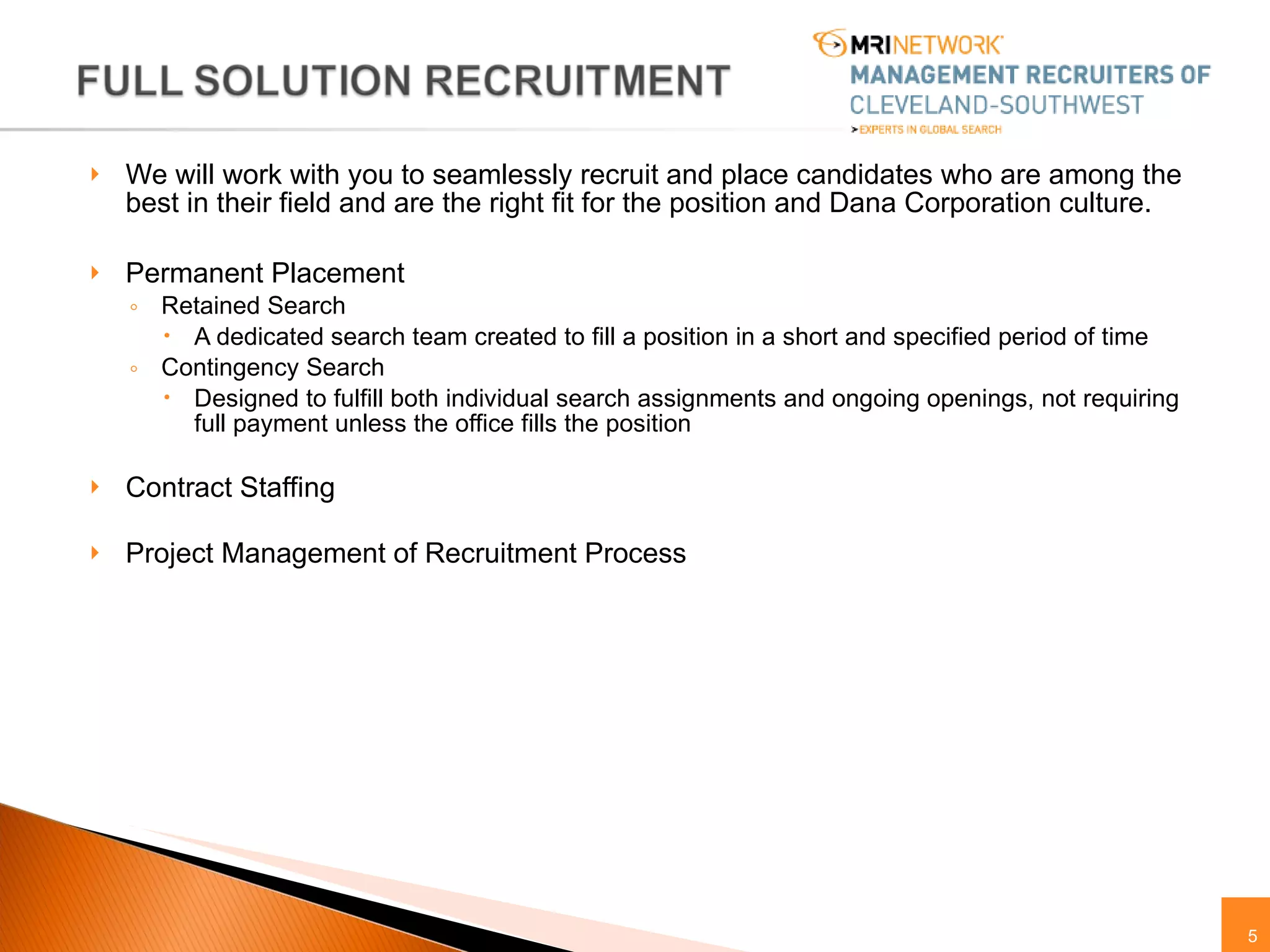 We will work with you to seamlessly recruit and place candidates who are among the best in their field and are the right fit for the position and Dana Corporation culture.  Permanent Placement Retained Search  A dedicated search team created to fill a position in a short and specified period of time Contingency Search  Designed to fulfill both individual search assignments and ongoing openings, not requiring full payment unless the office fills the position Contract Staffing  Project Management of Recruitment Process 
