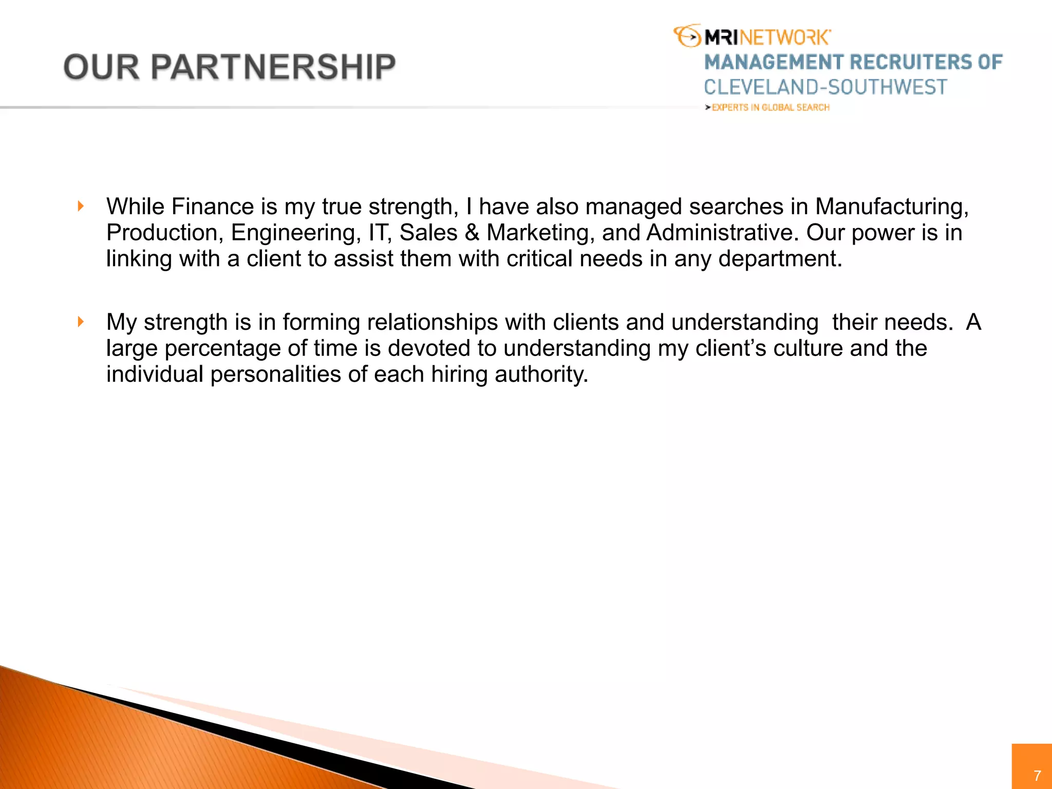 While Finance is my true strength, I have also managed searches in Manufacturing, Production, Engineering, IT, Sales & Marketing, and Administrative. Our power is in linking with a client to assist them with critical needs in any department. My strength is in forming relationships with clients and understanding  their needs.  A large percentage of time is devoted to understanding my client’s culture and the individual personalities of each hiring authority. 
