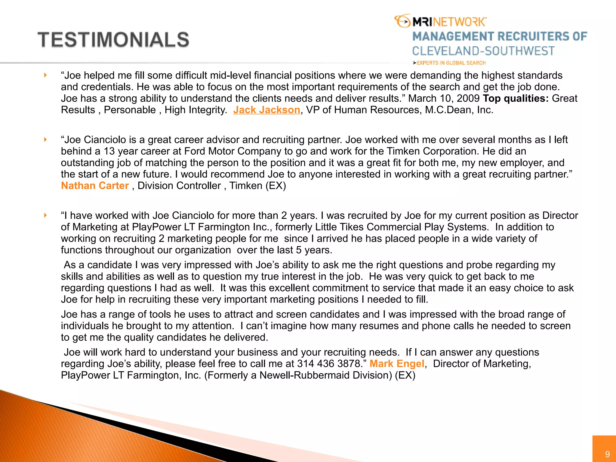 “ Joe helped me fill some difficult mid-level financial positions where we were demanding the highest standards and credentials. He was able to focus on the most important requirements of the search and get the job done. Joe has a strong ability to understand the clients needs and deliver results.” March 10, 2009  Top qualities:  Great Results , Personable , High Integrity.  Jack Jackson , VP of Human Resources, M.C.Dean, Inc.  “ Joe Cianciolo is a great career advisor and recruiting partner. Joe worked with me over several months as I left behind a 13 year career at Ford Motor Company to go and work for the Timken Corporation. He did an outstanding job of matching the person to the position and it was a great fit for both me, my new employer, and the start of a new future. I would recommend Joe to anyone interested in working with a great recruiting partner.”  Nathan Carter  , Division Controller , Timken (EX) “ I have worked with Joe Cianciolo for more than 2 years. I was recruited by Joe for my current position as Director of Marketing at PlayPower LT Farmington Inc., formerly Little Tikes Commercial Play Systems.  In addition to working on recruiting 2 marketing people for me  since I arrived he has placed people in a wide variety of functions throughout our organization  over the last 5 years. As a candidate I was very impressed with Joe’s ability to ask me the right questions and probe regarding my skills and abilities as well as to question my true interest in the job.  He was very quick to get back to me regarding questions I had as well.  It was this excellent commitment to service that made it an easy choice to ask Joe for help in recruiting these very important marketing positions I needed to fill. Joe has a range of tools he uses to attract and screen candidates and I was impressed with the broad range of individuals he brought to my attention.  I can’t imagine how many resumes and phone calls he needed to screen to get me the quality candidates he delivered. Joe will work hard to understand your business and your recruiting needs.  If I can answer any questions regarding Joe’s ability, please feel free to call me at 314 436 3878.”  Mark Engel ,  Director of Marketing, PlayPower LT Farmington, Inc. (Formerly a Newell-Rubbermaid Division) (EX) 