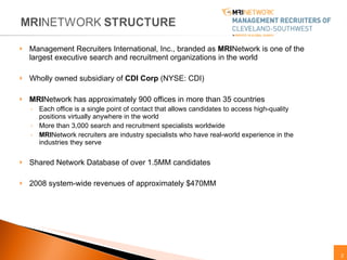 Management Recruiters International, Inc., branded as  MRI Network is one of the largest executive search and recruitment organizations in the world Wholly owned subsidiary of  CDI Corp  (NYSE: CDI) MRI Network has approximately 900 offices in more than 35 countries Each office is a single point of contact that allows candidates to access high-quality positions virtually anywhere in the world  More than 3,000 search and recruitment specialists worldwide MRI Network recruiters are industry specialists who have real-world experience in the industries they serve  Shared Network Database of over 1.5MM candidates 2008 system-wide revenues of approximately $470MM 