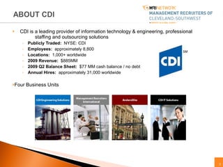 CDI is a leading provider of information technology & engineering, professional  staffing and outsourcing solutions Publicly Traded:   NYSE: CDI Employees:   approximately 8,800 Locations:   1,000+ worldwide 2009 Revenue:   $885MM 2009 Q2 Balance Sheet:   $77 MM cash balance / no debt  Annual Hires:   approximately  31,000 worldwide Four Business Units 
