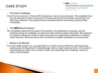 The Client Challenge One of my key accounts, a Fortune 500 manufacturer, had an unusual request.  We completed more than ten searches for them in the areas of Finance and Continuous Process Improvement. Our client had a dilemma: They needed several mid-level predictive maintenance positions filled immediately. The  MRI Network Solution  We immediately researched the scope of the positions, the qualifications necessary, and the potential sources for candidates, as well as the other pertinent search information. We continued our research utilizing our system to learn more about our organizations experience in handling similar searches. We built a search team to identify and qualify candidates on a priority basis. Bottom Line Results  In an area totally foreign to us, we responded to our clients need and filled four staff engineering positions plus the Department Training Manager within an eight week time frame. Our system of understanding our client, and our client’s needs, and responding to the challenge, solved our client’s critical problem.  
