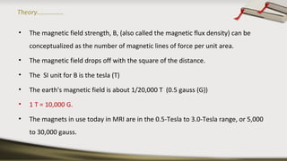 Theory…………….
• The magnetic field strength, B, (also called the magnetic flux density) can be
conceptualized as the number of magnetic lines of force per unit area.
• The magnetic field drops off with the square of the distance.
• The SI unit for B is the tesla (T)
• The earth's magnetic field is about 1/20,000 T (0.5 gauss (G))
• 1 T = 10,000 G.
• The magnets in use today in MRI are in the 0.5-Tesla to 3.0-Tesla range, or 5,000
to 30,000 gauss.
 