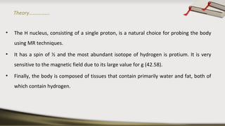 Theory…………….
• The H nucleus, consisting of a single proton, is a natural choice for probing the body
using MR techniques.
• It has a spin of ½ and the most abundant isotope of hydrogen is protium. It is very
sensitive to the magnetic field due to its large value for g (42.58).
• Finally, the body is composed of tissues that contain primarily water and fat, both of
which contain hydrogen.
 