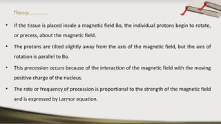 Theory…………….
• If the tissue is placed inside a magnetic field Bo, the individual protons begin to rotate,
or precess, about the magnetic field.
• The protons are tilted slightly away from the axis of the magnetic field, but the axis of
rotation is parallel to Bo.
• This precession occurs because of the interaction of the magnetic field with the moving
positive charge of the nucleus.
• The rate or frequency of precession is proportional to the strength of the magnetic field
and is expressed by Larmor equation.
 