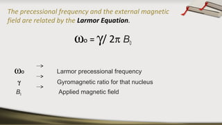 The precessional frequency and the external magnetic
field are related by the Larmor Equation.
ωo = γ/ 2π B0
ωo Larmor precessional frequency
γ Gyromagnetic ratio for that nucleus
B0 Applied magnetic field
 