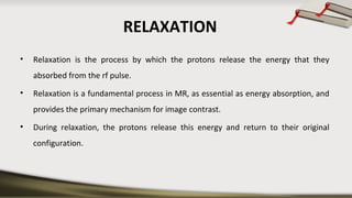 RELAXATION
• Relaxation is the process by which the protons release the energy that they
absorbed from the rf pulse.
• Relaxation is a fundamental process in MR, as essential as energy absorption, and
provides the primary mechanism for image contrast.
• During relaxation, the protons release this energy and return to their original
configuration.
 
