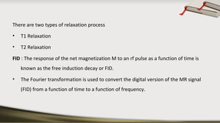 There are two types of relaxation process
• T1 Relaxation
• T2 Relaxation
FID : The response of the net magnetization M to an rf pulse as a function of time is
known as the free induction decay or FID.
• The Fourier transformation is used to convert the digital version of the MR signal
(FID) from a function of time to a function of frequency.
 