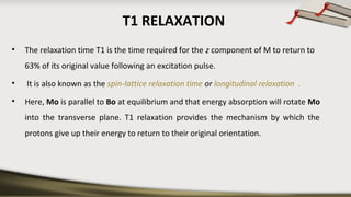 T1 RELAXATION
• The relaxation time T1 is the time required for the z component of M to return to
63% of its original value following an excitation pulse.
• It is also known as the spin-lattice relaxation time or longitudinal relaxation .
• Here, Mo is parallel to Bo at equilibrium and that energy absorption will rotate Mo
into the transverse plane. T1 relaxation provides the mechanism by which the
protons give up their energy to return to their original orientation.
 