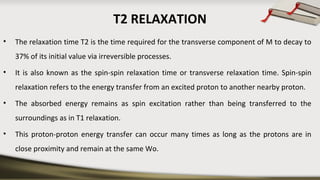 T2 RELAXATION
• The relaxation time T2 is the time required for the transverse component of M to decay to
37% of its initial value via irreversible processes.
• It is also known as the spin-spin relaxation time or transverse relaxation time. Spin-spin
relaxation refers to the energy transfer from an excited proton to another nearby proton.
• The absorbed energy remains as spin excitation rather than being transferred to the
surroundings as in T1 relaxation.
• This proton-proton energy transfer can occur many times as long as the protons are in
close proximity and remain at the same Wo.
 
