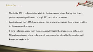 Spin echo…………
• The initial 90º rf pulse rotates Mo into the transverse plane. During the time t,
proton dephasing will occur through T2* relaxation processes.
• Application of the 180º rf pulse causes the protons to reverse their phases relative
to the resonant frequency.
• If time t elapses again, then the protons will regain their transverse coherence.
This reformation of phase coherence induces another signal in the receiver coil,
known as a spin echo.
 