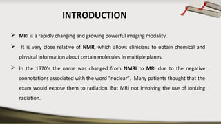 INTRODUCTION
 MRI is a rapidly changing and growing powerful imaging modality.
 It is very close relative of NMR, which allows clinicians to obtain chemical and
physical information about certain molecules in multiple planes.
 In the 1970’s the name was changed from NMRI to MRI due to the negative
connotations associated with the word “nuclear”. Many patients thought that the
exam would expose them to radiation. But MRI not involving the use of ionizing
radiation.
 
