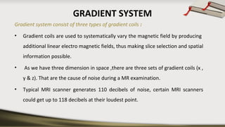 GRADIENT SYSTEM
Gradient system consist of three types of gradient coils :
• Gradient coils are used to systematically vary the magnetic field by producing
additional linear electro magnetic fields, thus making slice selection and spatial
information possible.
• As we have three dimension in space ,there are three sets of gradient coils (x ,
y & z). That are the cause of noise during a MR examination.
• Typical MRI scanner generates 110 decibels of noise, certain MRI scanners
could get up to 118 decibels at their loudest point.
 