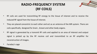 RADIO-FREQUENCY SYSTEM
(RF COILS)
• RF coils are used for transmitting RF energy to the tissue of interest and to receive the
induced RF signal from the tissue of interest.
• They are placed concentric to each other and act as an antenna of the MR system. There are
coils specifically designed for brain , breast and other body organs.
• RF signal is generated by a transmit RF coils and applied to an area of interest and output
signal is picked up by the RF receive coil and transmitted to an RF amplifier for
reconstruction of images.
• Faraday’s cage
 