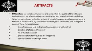 ARTIFACTS
• MRI artifacts are varied and numerous and some effect the quality of the MRI exam
while others do not affect the diagnostic quality but may be confused with pathology.
• When encountering an unfamiliar artifact , it is useful to systematically examine general
features of the artifact to try and understand the type of artifact and how to negate it if
needed. These features include:
 type of sequence (e.g. fast spin echo, or gradient or volumetric)
 direction of phase and frequency
 fat or fluid attenuation
 presence of anatomy outside the image field
 presence of metallic foreign bodies
 