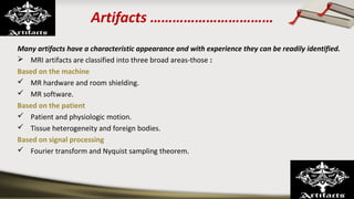 Artifacts ……………………………
Many artifacts have a characteristic appearance and with experience they can be readily identified.
 MRI artifacts are classified into three broad areas-those :
Based on the machine
 MR hardware and room shielding.
 MR software.
Based on the patient
 Patient and physiologic motion.
 Tissue heterogeneity and foreign bodies.
Based on signal processing
 Fourier transform and Nyquist sampling theorem.
 