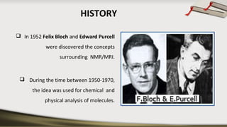 HISTORY
 In 1952 Felix Bloch and Edward Purcell
were discovered the concepts
surrounding NMR/MRI.
 During the time between 1950-1970,
the idea was used for chemical and
physical analysis of molecules.
 