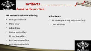 Artifacts ……………………………
Based on the machine :
MR hardware and room shielding
• Herringbone artifact
• Moire fringes
• Zebra stripes
• Central point artifact
• RF overflow artifacts
• Inhomogeneity artifacts
• Inhomogeneity artifacts
MR software
• Slice-overlap artifact (cross-talk artifact)
• Cross excitation
 