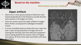 Based on the machine:
MR hardware and room shielding
Zipper artifacts
• where one or more spurious bands of electronic noise
extend perpendicular to the frequency encode direction
and is present in all images of a series.
• There are various causes for zipper artifacts in images.
Most of them are beyond the radiologist immediate
control.
• It can be controlled easily are those that occur when the
door is open during acquisition of images due to RF
entering the scanning room from electronic equipment
and are being picked by the receiver chain of imaging
sub-systems. RF from some radio transmitters will cause
this artifact.
 
