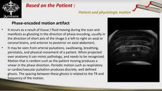 Based on the Patient :
Patient and physiologic motion
Phase-encoded motion artifact
• It occurs as a result of tissue / fluid moving during the scan and
manifests as ghosting in the direction of phase encoding, usually in
the direction of short axis of the image (i.e left to right on axial or
coronal brains, and anterior to posterior on axial abdomen).
• It may be seen from arterial pulsations, swallowing, breathing,
peristalsis, and physical movement of a patient. When projected
over anatomy it can mimic pathology, and needs to be recognized.
Motion that is random such as the patient moving produces a
smear in the phase direction. Periodic motion such as respiratory
or cardiac/vascular pulsation produces discrete, well defined
ghosts. The spacing between these ghosts is related to the TR and
frequency of the motion.
 