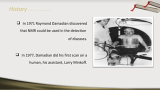 History . . . . . . . .
 In 1971 Raymond Damadian discovered
that NMR could be used in the detection
of diseases.
 In 1977, Damadian did his first scan on a
human, his assistant, Larry Minkoff.
 