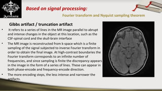 Based on signal processing:
Fourier transform and Nyquist sampling theorem
Gibbs artifact / truncation artifact
•  It refers to a series of lines in the MR image parallel to abrupt 
and intense changes in the object at this location, such as the 
CSF-spinal cord and the skull-brain interface 
• The MR image is reconstructed from k-space which is a finite 
sampling of the signal subjected to inverse Fourier transform in 
order to obtain the final image. At high-contrast boundaries the 
Fourier transform corresponds to an infinite number of 
frequencies, and since sampling is finite the discrepancy appears 
in the image in the form of a series of lines. These can appear in 
both phase-encode and frequency-encode direction.
• The more encoding steps, the less intense and narrower the 
artifacts.
 